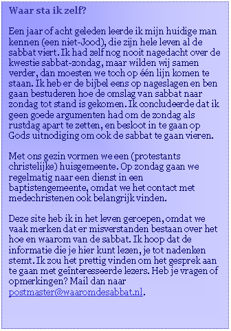 Tekstvak: Waar sta ik zelf?

Een jaar of acht geleden leerde ik mijn huidige man kennen (een niet-Jood), die zijn hele leven al de sabbat viert. Ik had zelf nog nooit nagedacht over de kwestie sabbat-zondag, maar wilden wij samen verder, dan moesten we toch op ��n lijn komen te staan. Ik heb er de bijbel eens op nageslagen en ben gaan bestuderen hoe de omslag van sabbat naar zondag tot stand is gekomen. Ik concludeerde dat ik geen goede argumenten had om de zondag als rustdag apart te zetten, en besloot in te gaan op Gods uitnodiging om ook de sabbat te gaan vieren. 

Met ons gezin vormen we een (protestants christelijke) huisgemeente. Op zondag gaan we regelmatig naar een dienst in een baptistengemeente, omdat we het contact met medechristenen ook belangrijk vinden. 

Deze site heb ik in het leven geroepen, omdat we vaak merken dat er misverstanden bestaan over het hoe en waarom van de sabbat. Ik hoop dat de informatie die je hier kunt lezen, je tot nadenken stemt. Ik zou het prettig vinden om het gesprek aan te gaan met ge�nteresseerde lezers. Heb je vragen of opmerkingen? Mail dan naar postmaster@waaromdesabbat.nl. 
